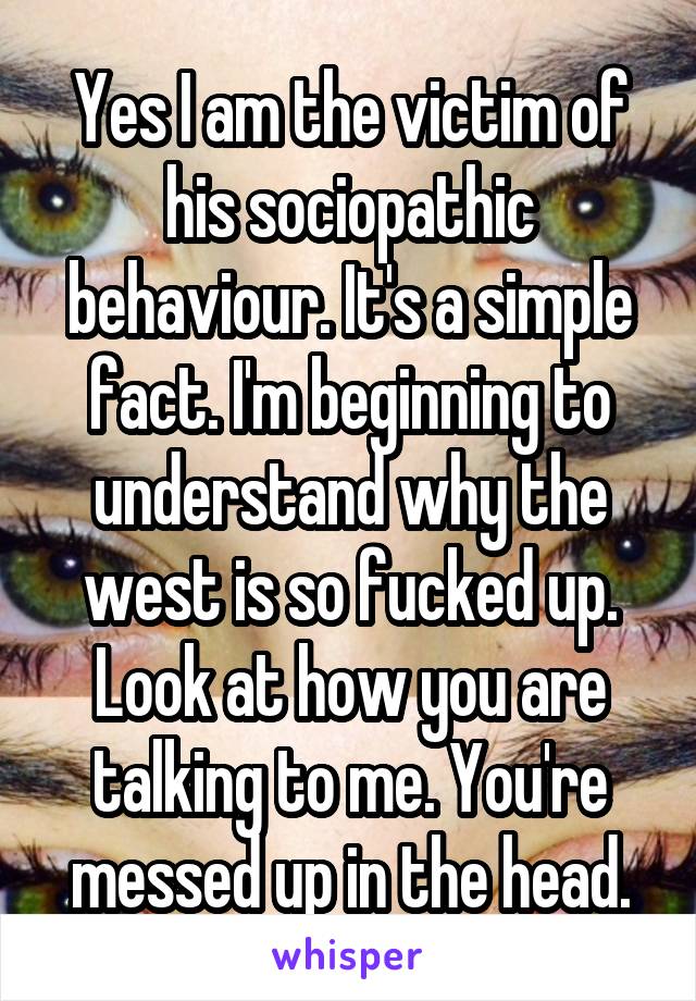 Yes I am the victim of his sociopathic behaviour. It's a simple fact. I'm beginning to understand why the west is so fucked up. Look at how you are talking to me. You're messed up in the head.