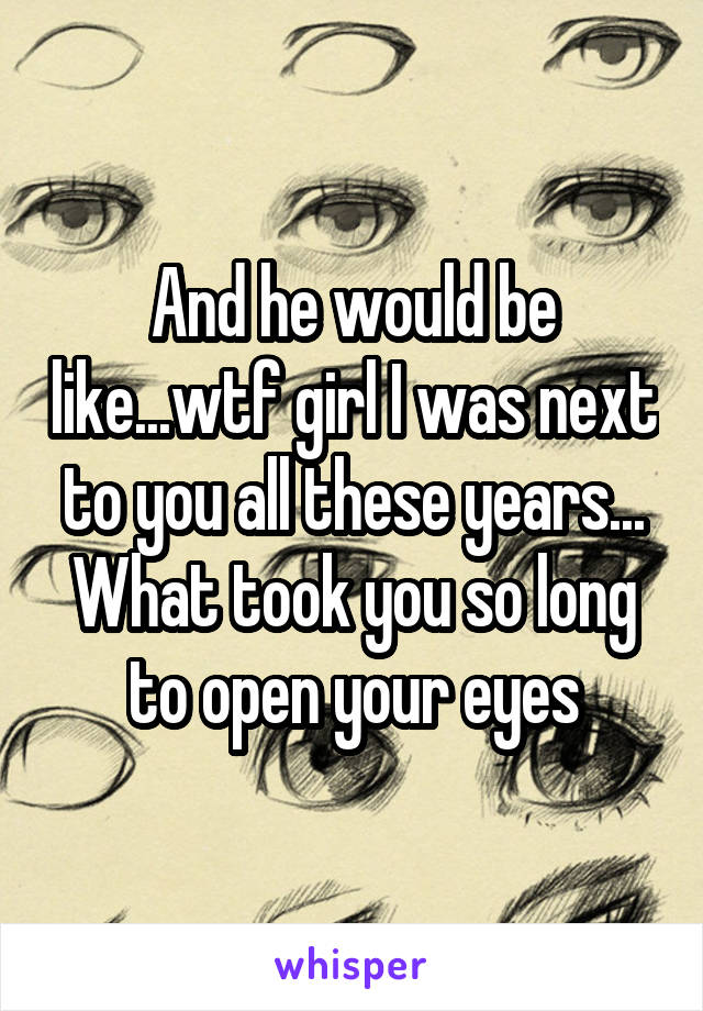 And he would be like...wtf girl I was next to you all these years... What took you so long to open your eyes