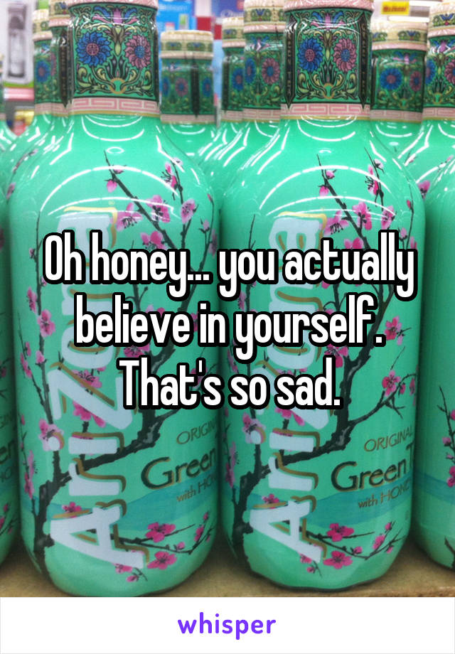 Oh honey... you actually believe in yourself. That's so sad.