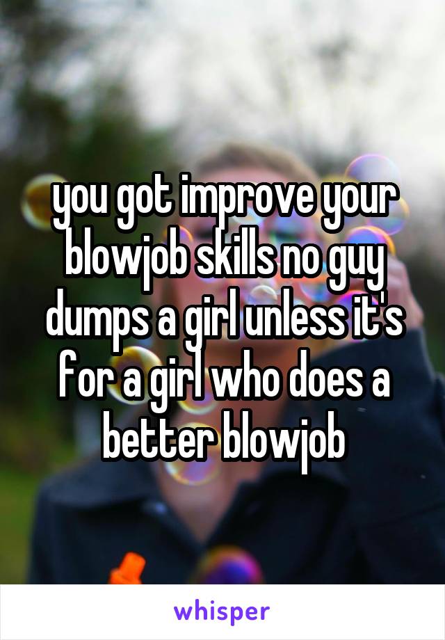 you got improve your blowjob skills no guy dumps a girl unless it's for a girl who does a better blowjob