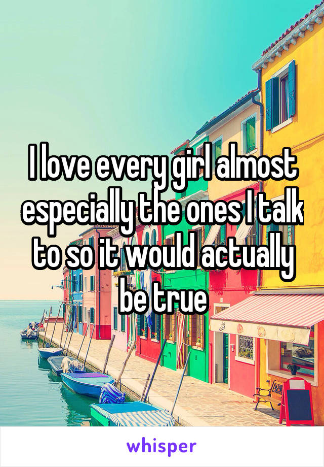 I love every girl almost especially the ones I talk to so it would actually be true