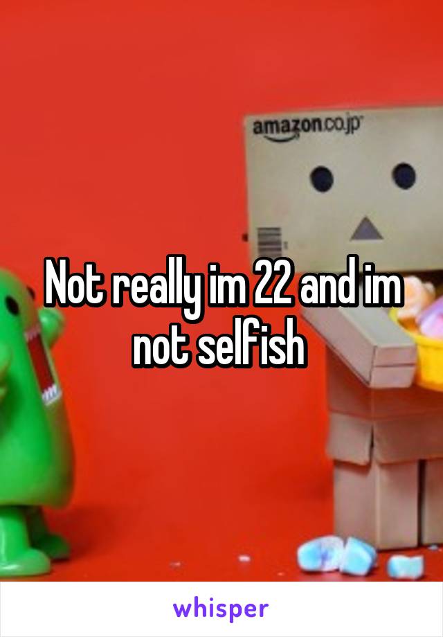 Not really im 22 and im not selfish 