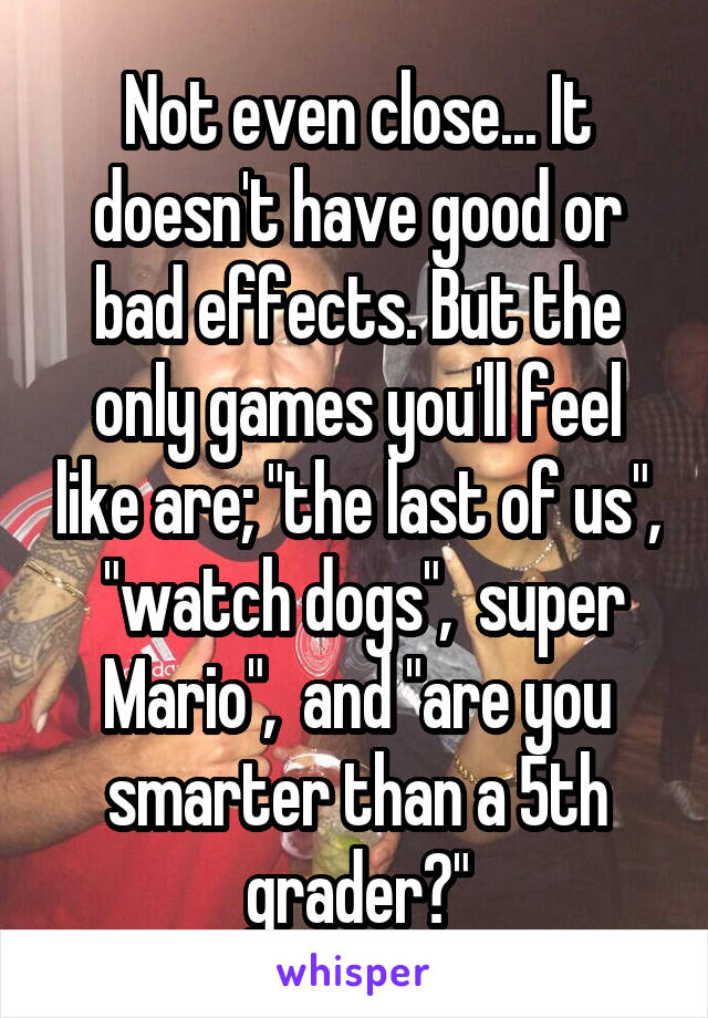 Not even close... It doesn't have good or bad effects. But the only games you'll feel like are; "the last of us",  "watch dogs",  super Mario",  and "are you smarter than a 5th grader?"