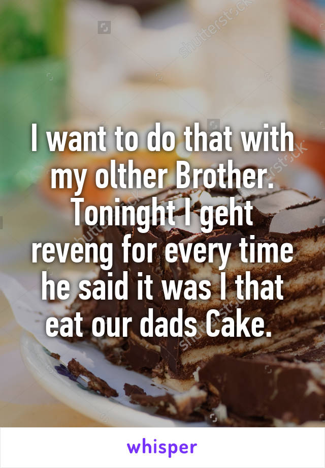 I want to do that with my olther Brother.
Toninght I geht reveng for every time he said it was I that eat our dads Cake. 