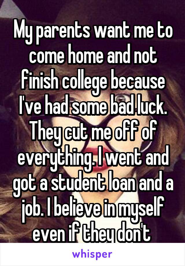 My parents want me to come home and not finish college because I've had some bad luck. They cut me off of everything. I went and got a student loan and a job. I believe in myself even if they don't 