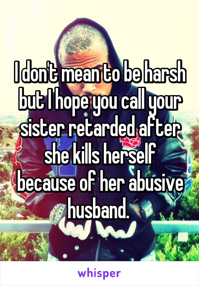 I don't mean to be harsh but I hope you call your sister retarded after she kills herself because of her abusive husband. 