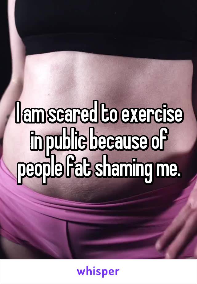 I am scared to exercise in public because of people fat shaming me.