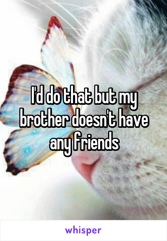 I'd do that but my brother doesn't have any friends