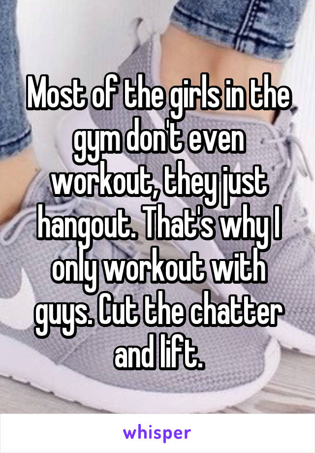 Most of the girls in the gym don't even workout, they just hangout. That's why I only workout with guys. Cut the chatter and lift.