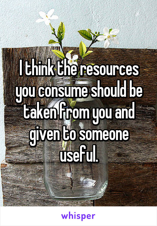 I think the resources you consume should be taken from you and given to someone useful.