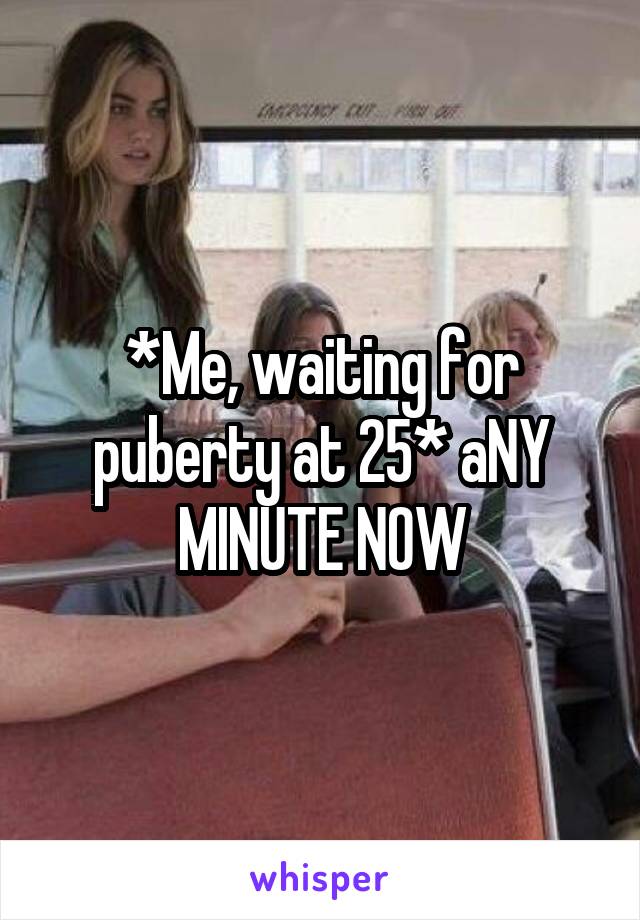 *Me, waiting for puberty at 25* aNY MINUTE NOW