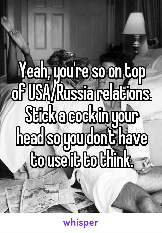 Yeah, you're so on top of USA/Russia relations. Stick a cock in your head so you don't have to use it to think.