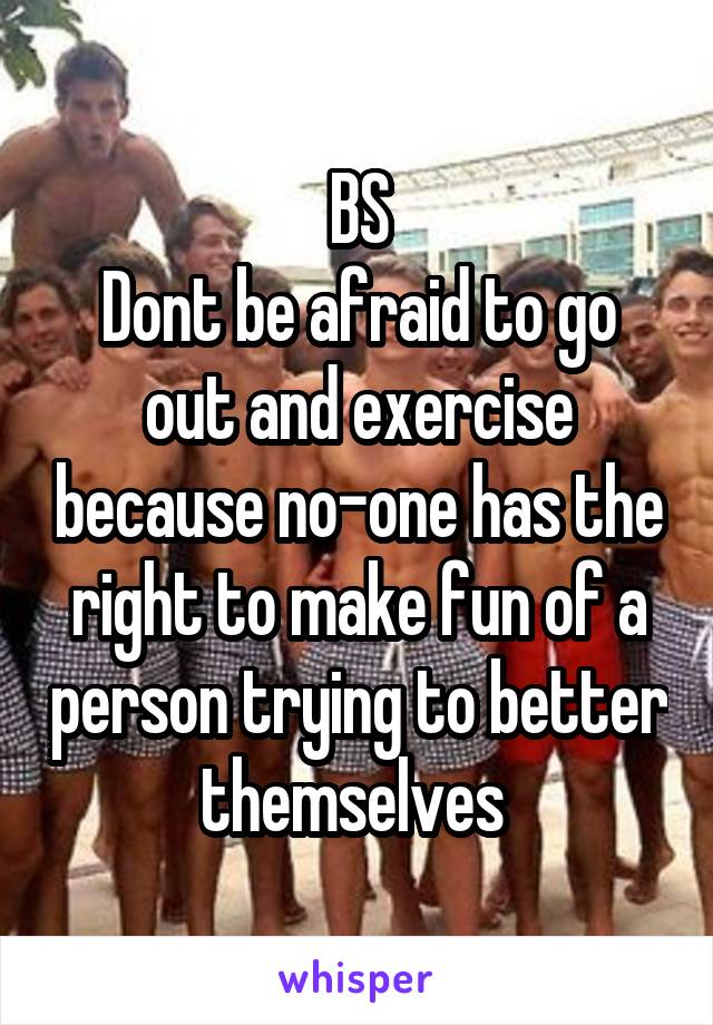 BS
Dont be afraid to go out and exercise because no-one has the right to make fun of a person trying to better themselves 