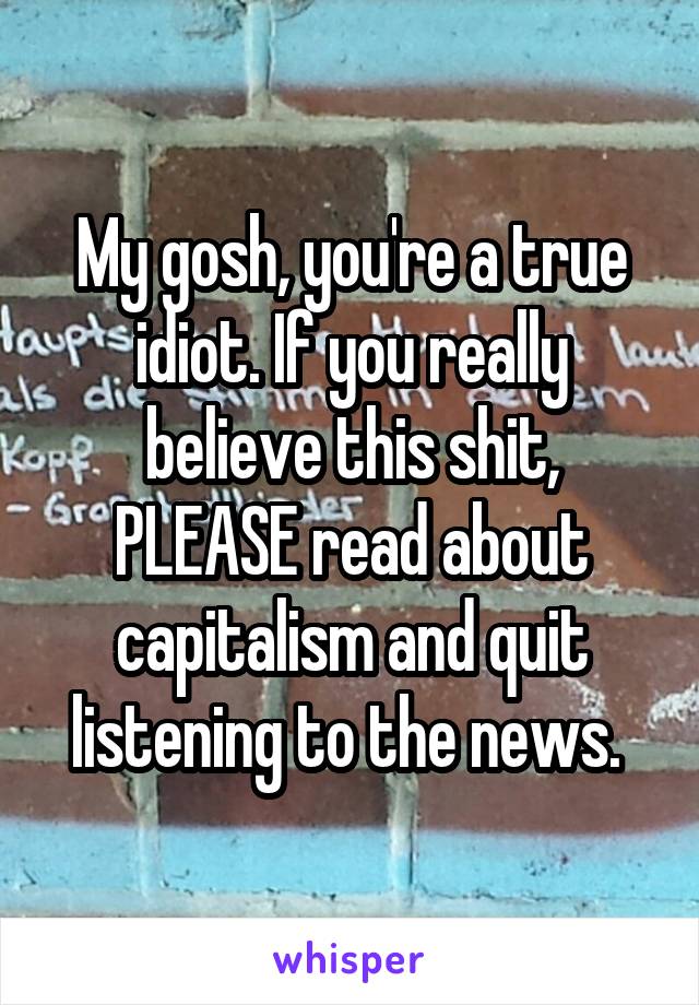 My gosh, you're a true idiot. If you really believe this shit, PLEASE read about capitalism and quit listening to the news. 