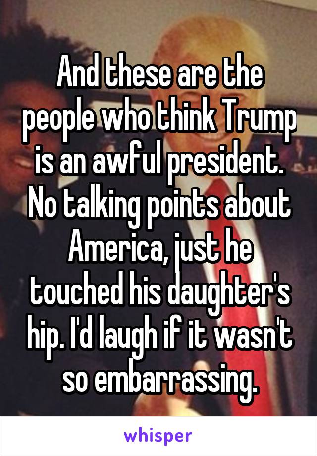 And these are the people who think Trump is an awful president. No talking points about America, just he touched his daughter's hip. I'd laugh if it wasn't so embarrassing.