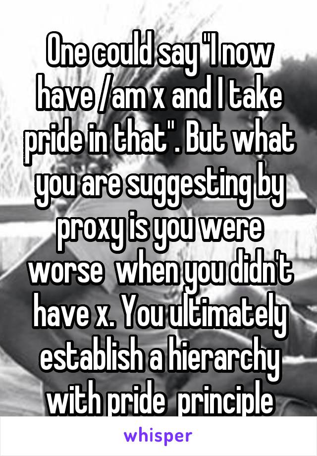 One could say "I now have /am x and I take pride in that". But what you are suggesting by proxy is you were worse  when you didn't have x. You ultimately establish a hierarchy with pride  principle