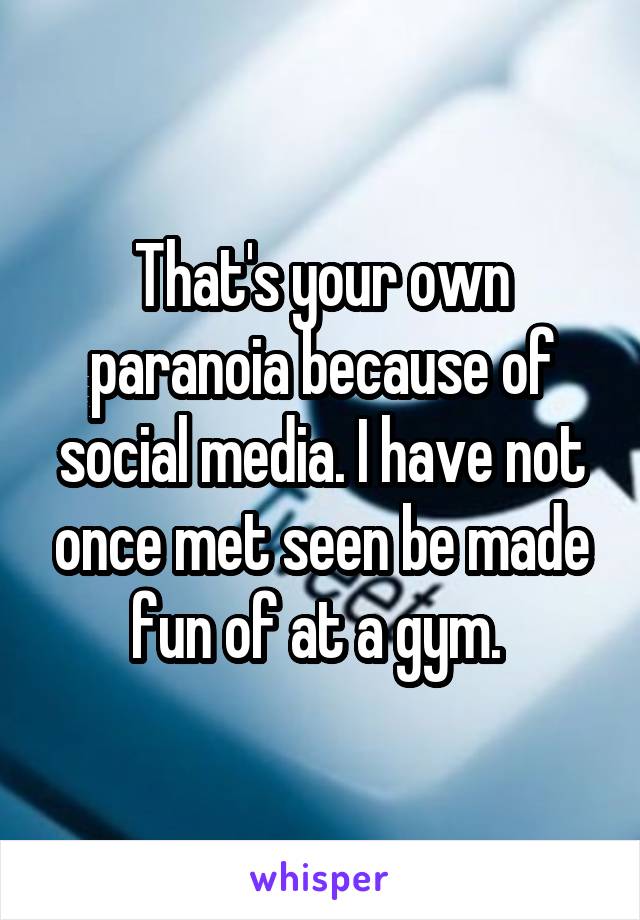 That's your own paranoia because of social media. I have not once met seen be made fun of at a gym. 