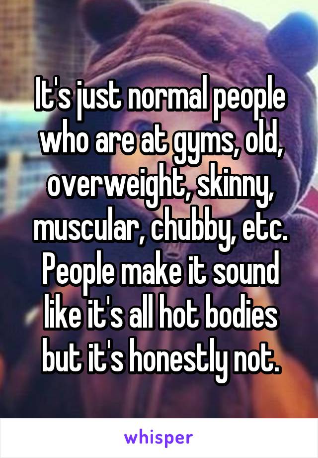 It's just normal people who are at gyms, old, overweight, skinny, muscular, chubby, etc. People make it sound like it's all hot bodies but it's honestly not.