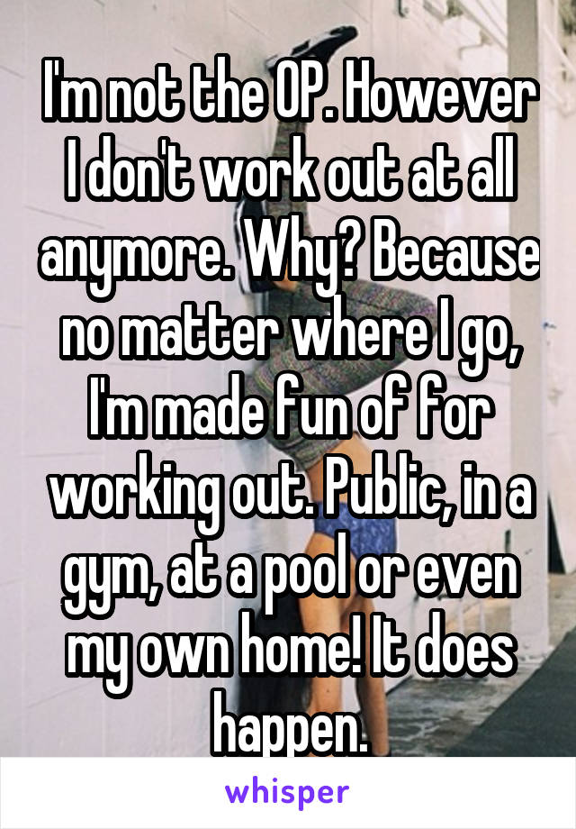 I'm not the OP. However I don't work out at all anymore. Why? Because no matter where I go, I'm made fun of for working out. Public, in a gym, at a pool or even my own home! It does happen.