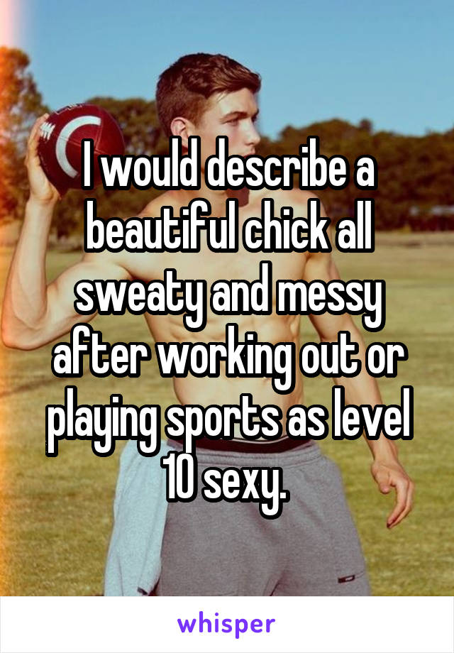 I would describe a beautiful chick all sweaty and messy after working out or playing sports as level 10 sexy. 