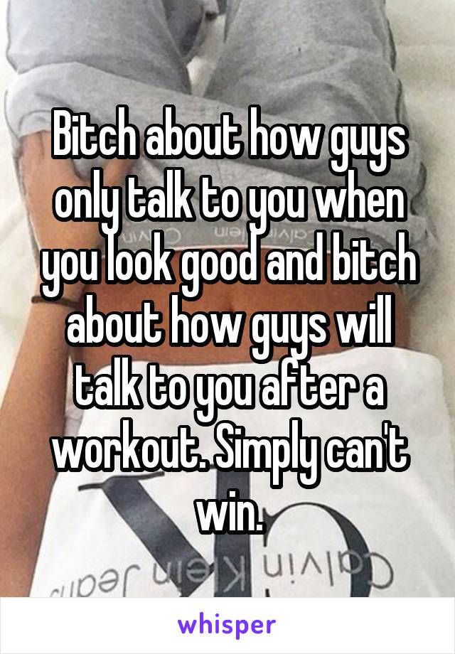 Bitch about how guys only talk to you when you look good and bitch about how guys will talk to you after a workout. Simply can't win.