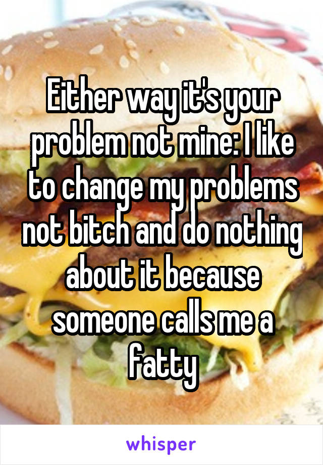 Either way it's your problem not mine: I like to change my problems not bitch and do nothing about it because someone calls me a fatty