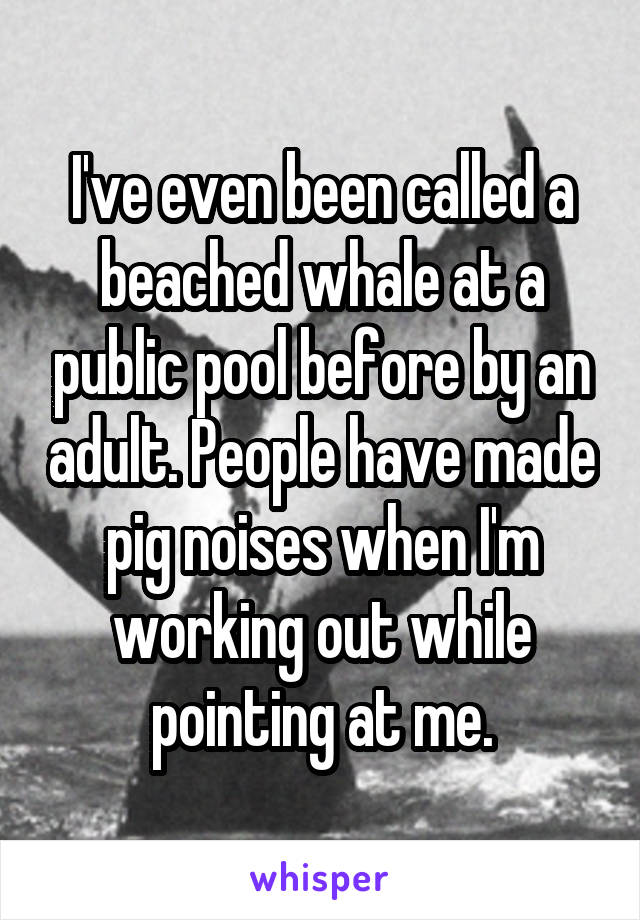 I've even been called a beached whale at a public pool before by an adult. People have made pig noises when I'm working out while pointing at me.