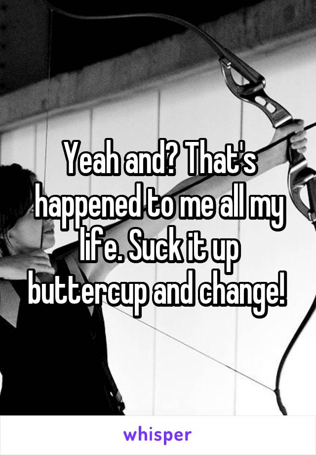 Yeah and? That's happened to me all my life. Suck it up buttercup and change! 