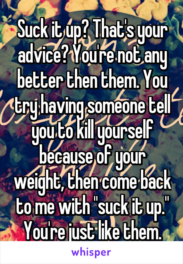 Suck it up? That's your advice? You're not any better then them. You try having someone tell you to kill yourself because of your weight, then come back to me with "suck it up." You're just like them.