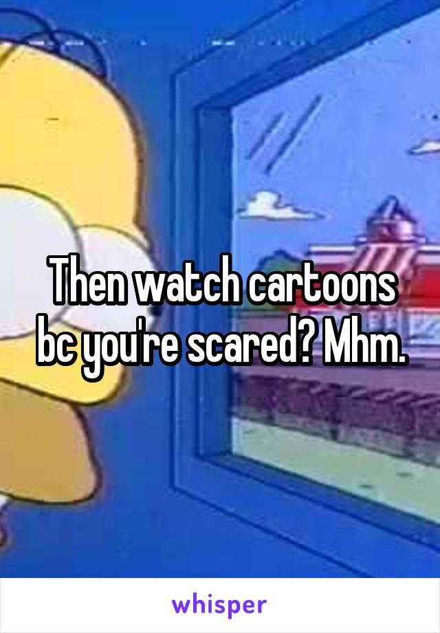 Then watch cartoons bc you're scared? Mhm.