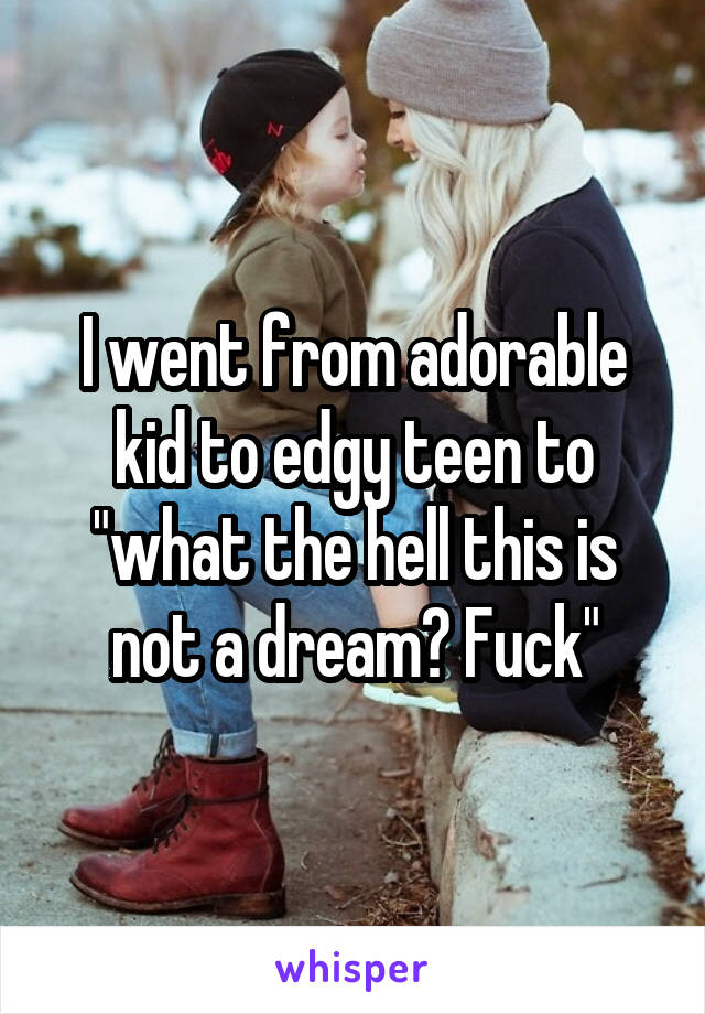 I went from adorable kid to edgy teen to "what the hell this is not a dream? Fuck"