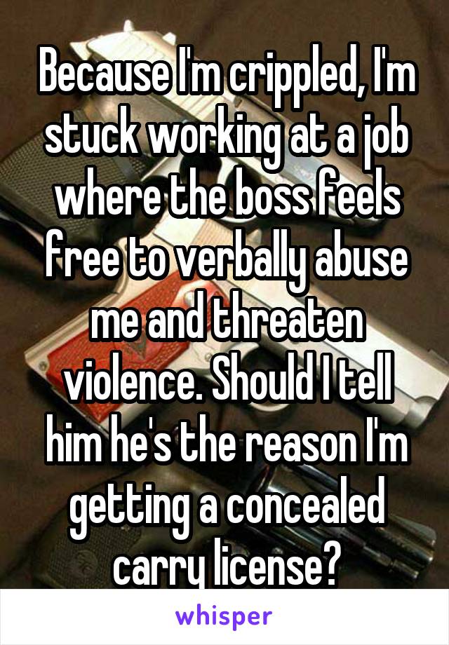 Because I'm crippled, I'm stuck working at a job where the boss feels free to verbally abuse me and threaten violence. Should I tell him he's the reason I'm getting a concealed carry license?