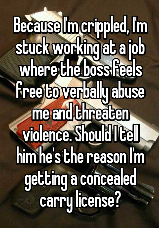 Because I'm crippled, I'm stuck working at a job where the boss feels free to verbally abuse me and threaten violence. Should I tell him he's the reason I'm getting a concealed carry license?