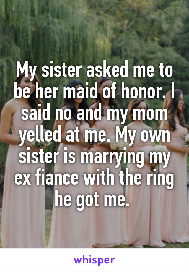 My sister asked me to be her maid of honor. I said no and my mom yelled at me. My own sister is marrying my ex fiance with the ring he got me. 