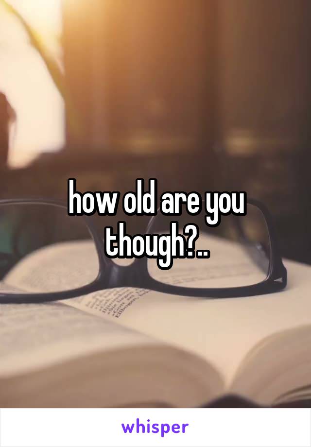 how old are you though?..