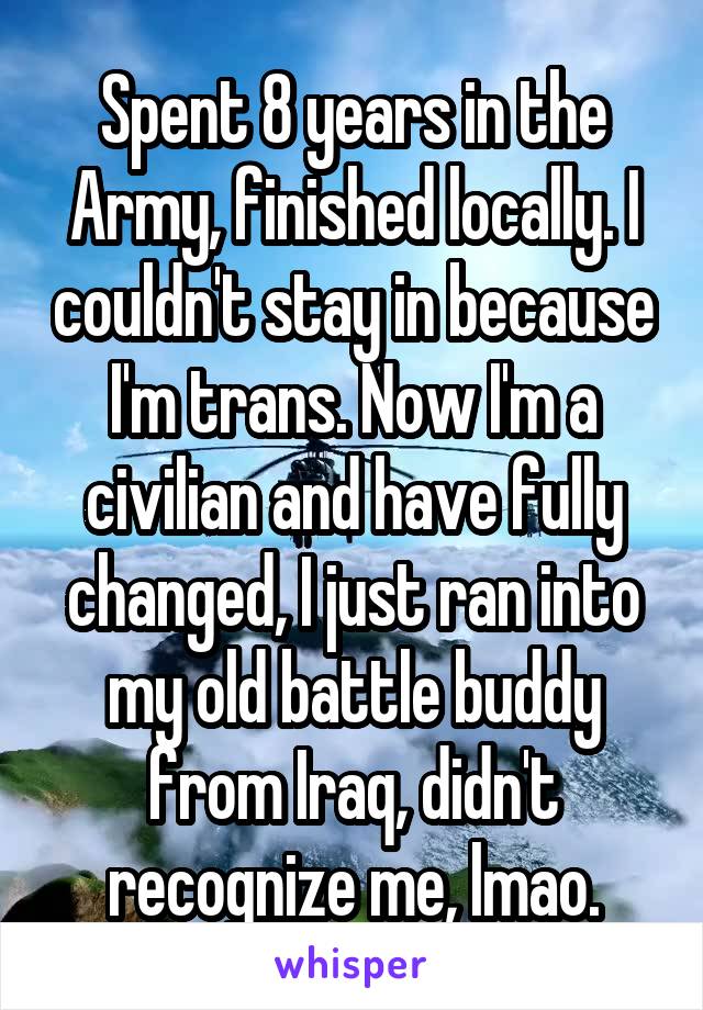 Spent 8 years in the Army, finished locally. I couldn't stay in because I'm trans. Now I'm a civilian and have fully changed, I just ran into my old battle buddy from Iraq, didn't recognize me, lmao.