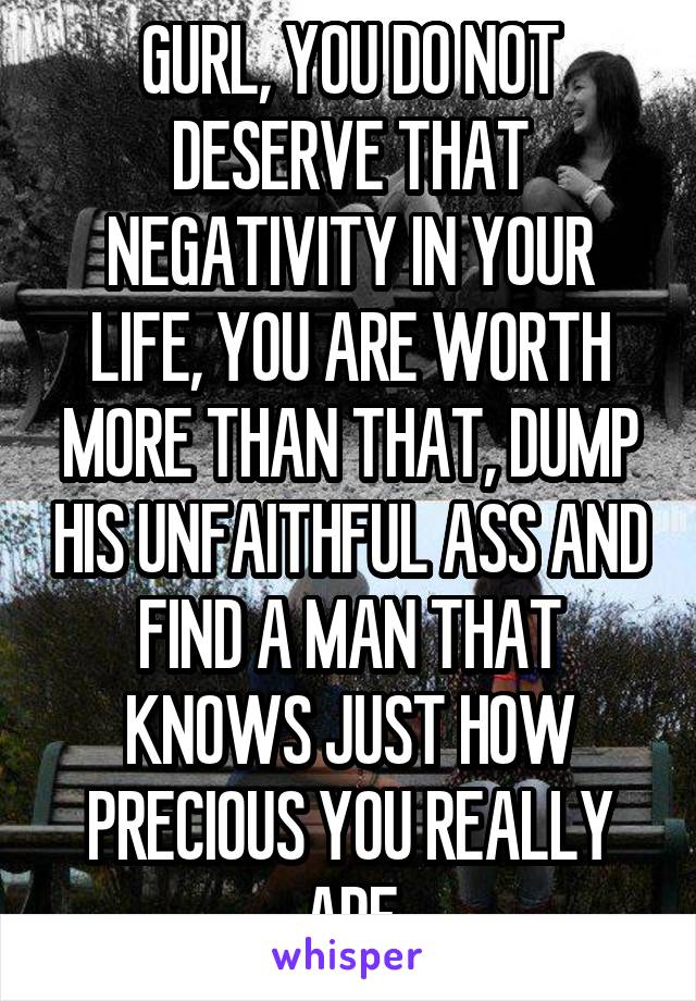 GURL, YOU DO NOT DESERVE THAT NEGATIVITY IN YOUR LIFE, YOU ARE WORTH MORE THAN THAT, DUMP HIS UNFAITHFUL ASS AND FIND A MAN THAT KNOWS JUST HOW PRECIOUS YOU REALLY ARE