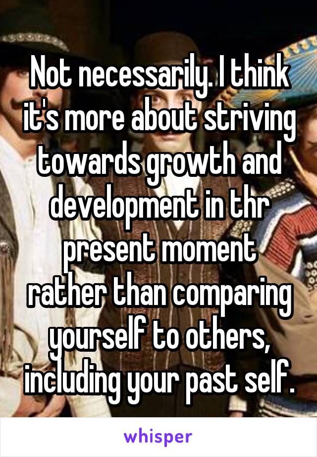 Not necessarily. I think it's more about striving towards growth and development in thr present moment rather than comparing yourself to others, including your past self.