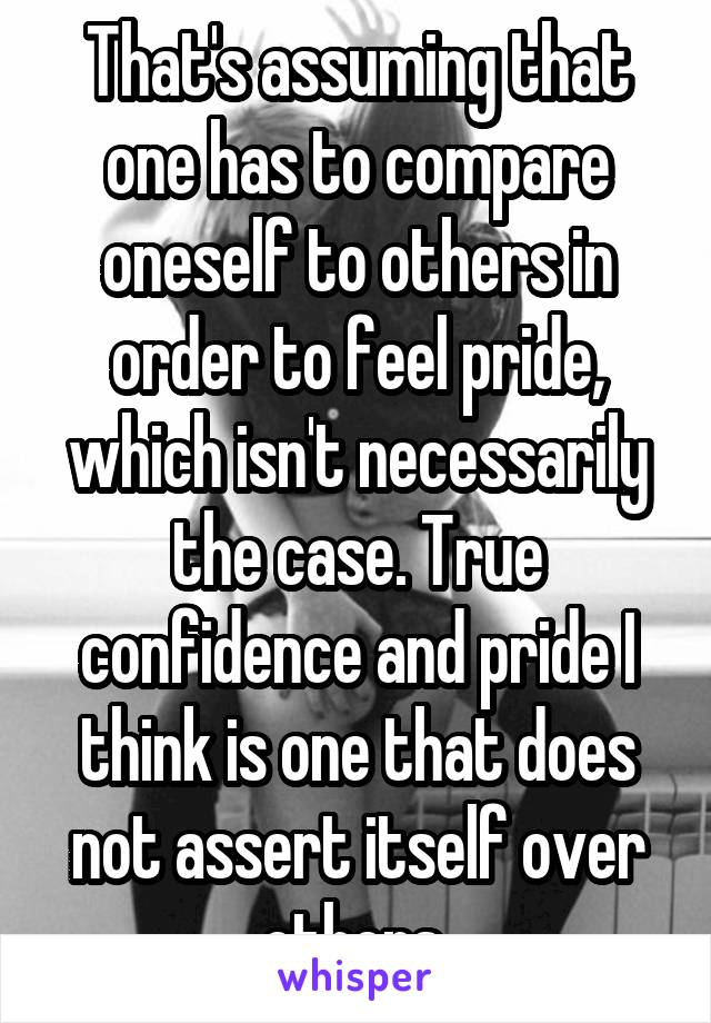 That's assuming that one has to compare oneself to others in order to feel pride, which isn't necessarily the case. True confidence and pride I think is one that does not assert itself over others 