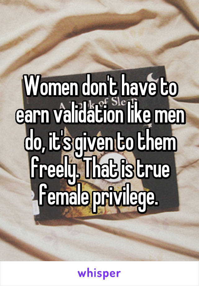 Women don't have to earn validation like men do, it's given to them freely. That is true female privilege. 