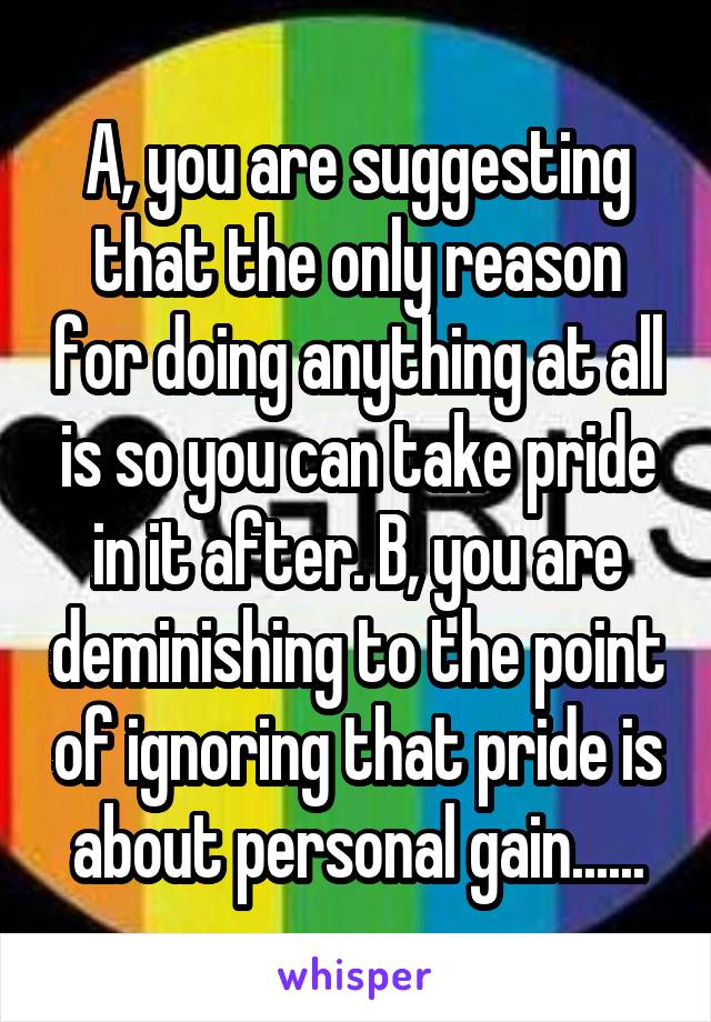 A, you are suggesting that the only reason for doing anything at all is so you can take pride in it after. B, you are deminishing to the point of ignoring that pride is about personal gain......