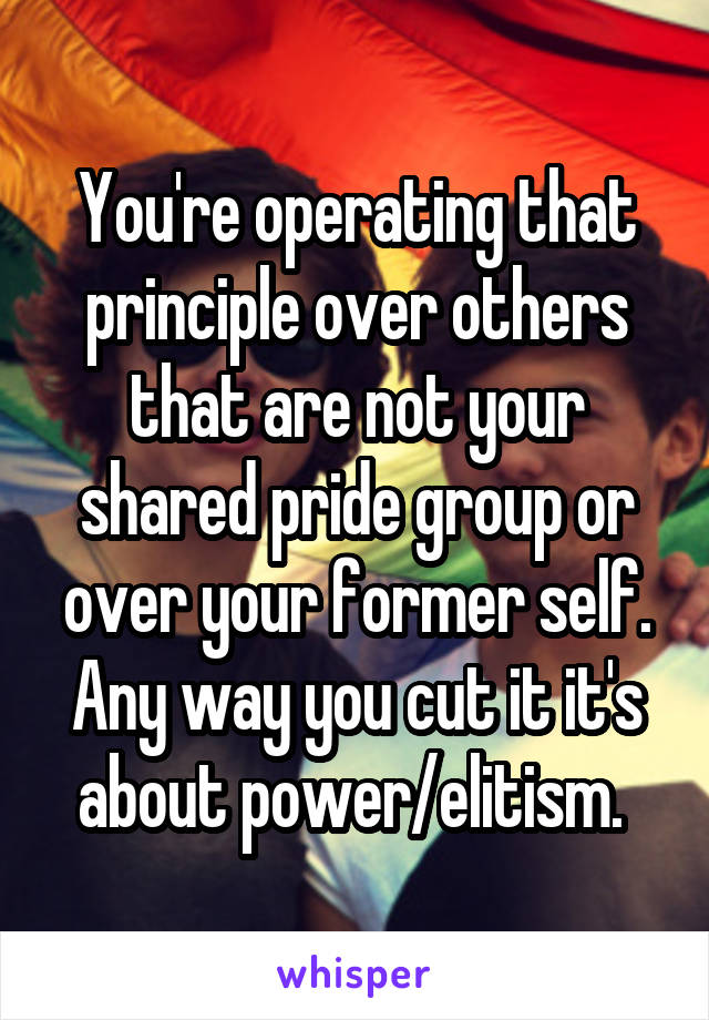 You're operating that principle over others that are not your shared pride group or over your former self. Any way you cut it it's about power/elitism. 