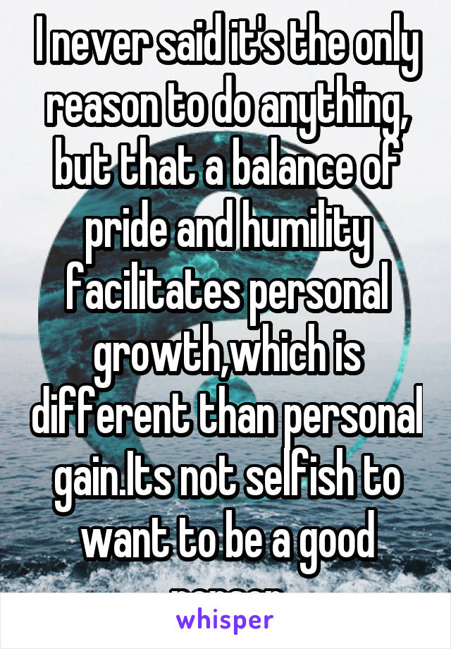 I never said it's the only reason to do anything, but that a balance of pride and humility facilitates personal growth,which is different than personal gain.Its not selfish to want to be a good person