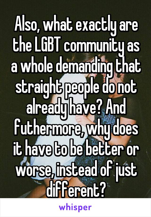 Also, what exactly are the LGBT community as a whole demanding that straight people do not already have? And futhermore, why does it have to be better or worse, instead of just different?