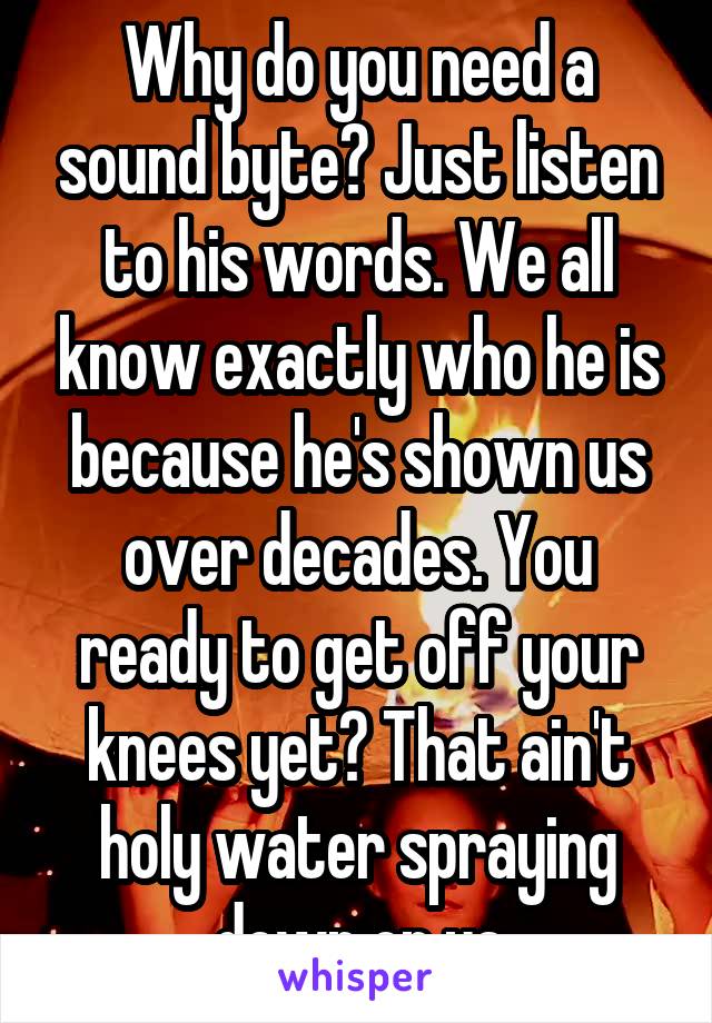 Why do you need a sound byte? Just listen to his words. We all know exactly who he is because he's shown us over decades. You ready to get off your knees yet? That ain't holy water spraying down on ya