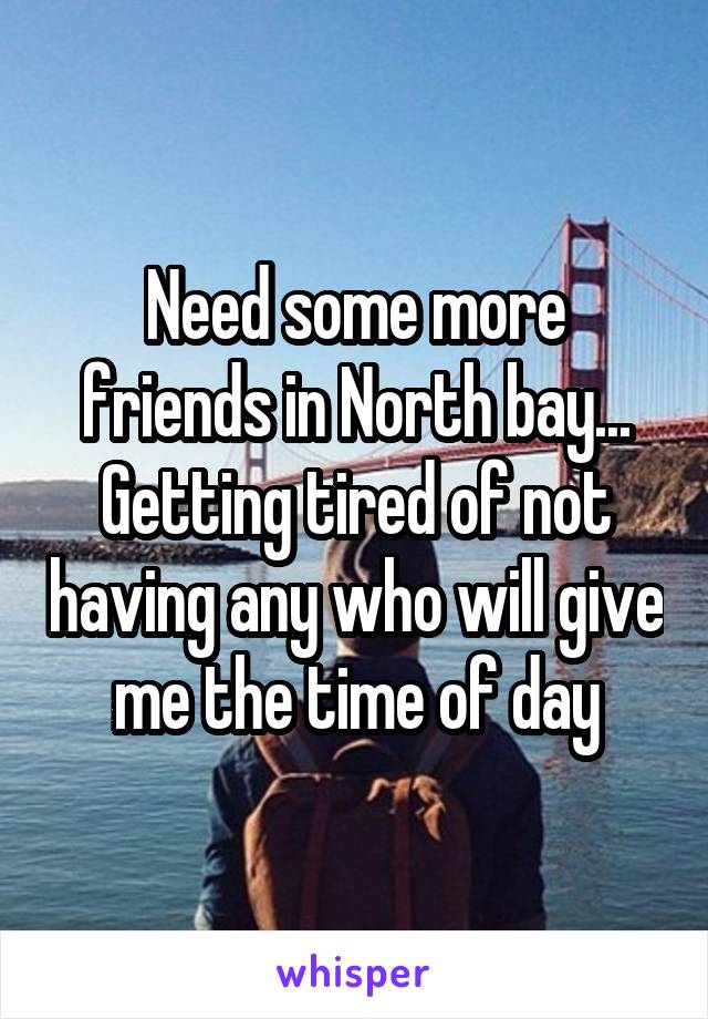 Need some more friends in North bay... Getting tired of not having any who will give me the time of day