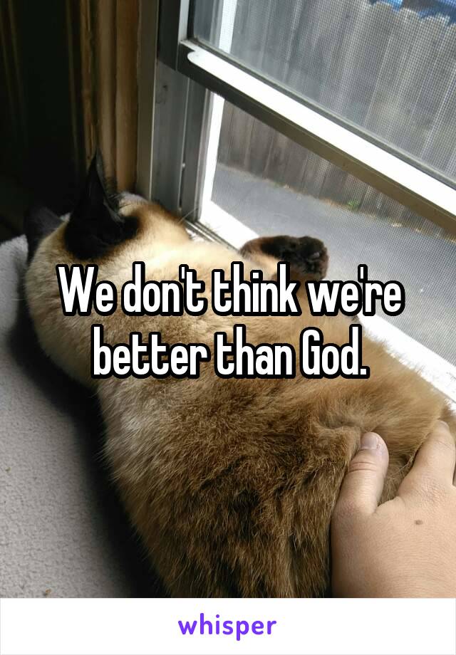 We don't think we're better than God.