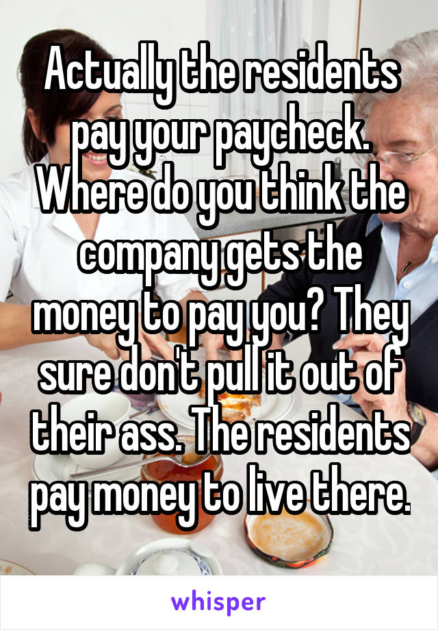 Actually the residents pay your paycheck. Where do you think the company gets the money to pay you? They sure don't pull it out of their ass. The residents pay money to live there. 