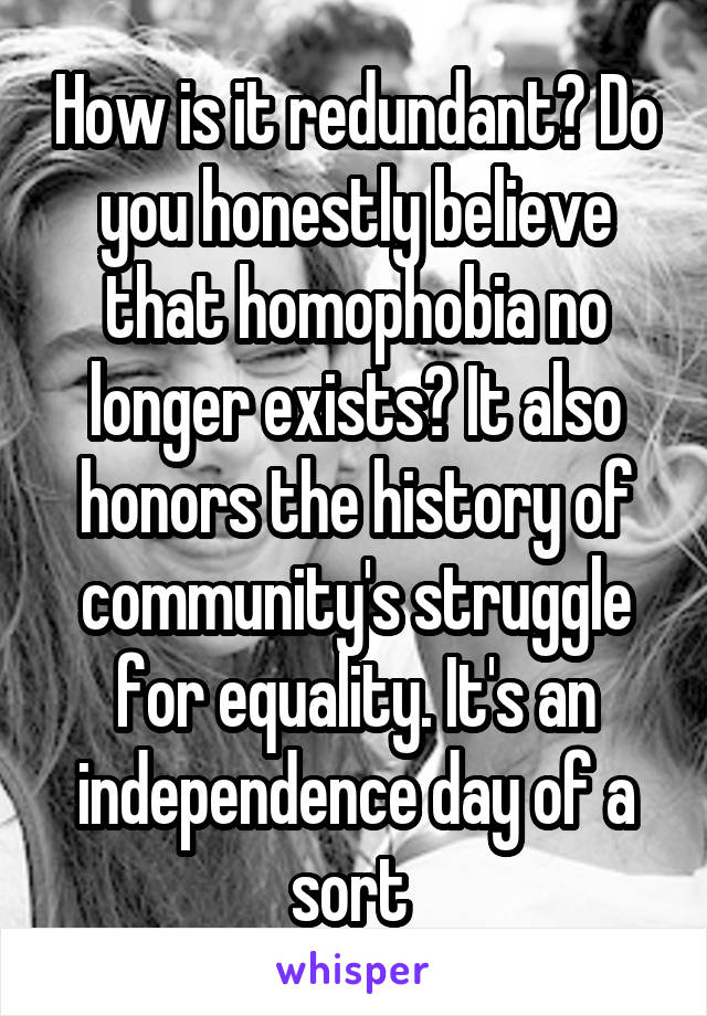 How is it redundant? Do you honestly believe that homophobia no longer exists? It also honors the history of community's struggle for equality. It's an independence day of a sort 