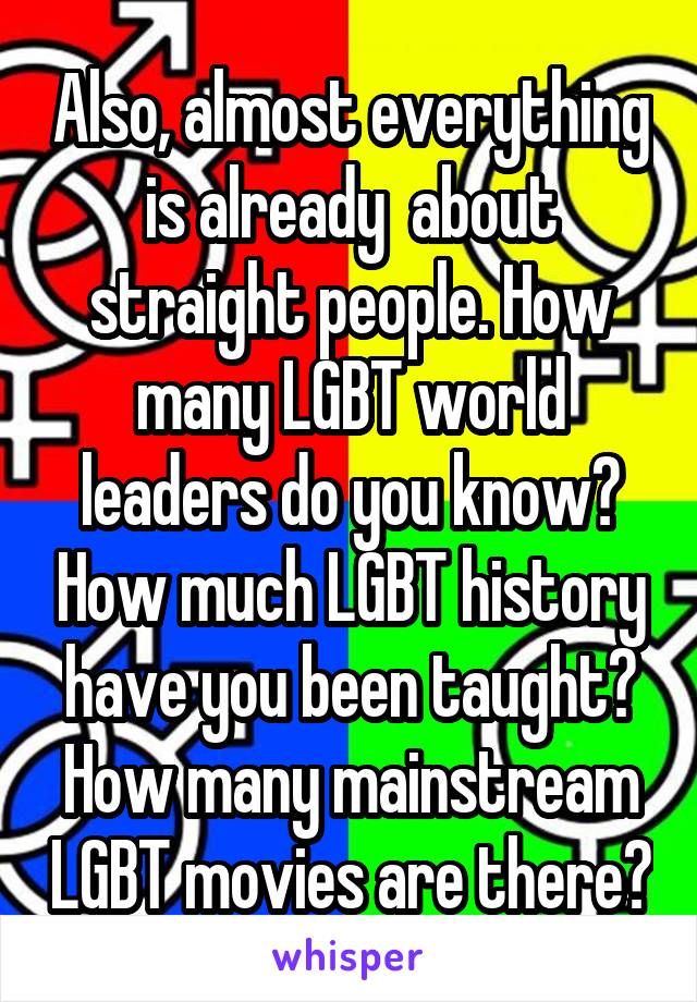 Also, almost everything is already  about straight people. How many LGBT world leaders do you know? How much LGBT history have you been taught? How many mainstream LGBT movies are there?